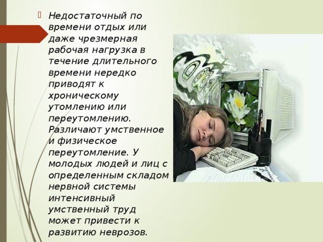 Недостаточный по времени отдых или даже чрезмерная рабочая нагрузка в течение длительного времени нередко приводят к хроническому утомлению или переутомлению. Различают умственное и физическое переутомление. У молодых людей и лиц с определенным складом нервной системы интенсивный умственный труд может привести к развитию неврозов. 