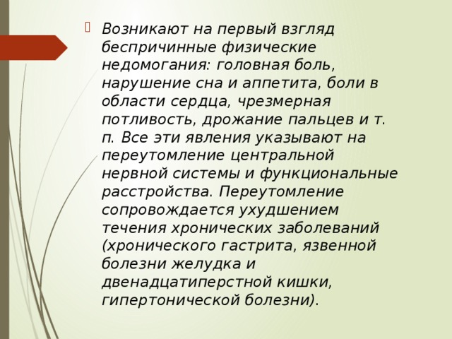 Возникают на первый взгляд беспричинные физические недомогания: головная боль, нарушение сна и аппетита, боли в области сердца, чрезмерная потливость, дрожание пальцев и т. п. Все эти явления указывают на переутомление центральной нервной системы и функциональные расстройства. Переутомление сопровождается ухудшением течения хронических заболеваний (хронического гастрита, язвенной болезни желудка и двенадцатиперстной кишки, гипертонической болезни). 