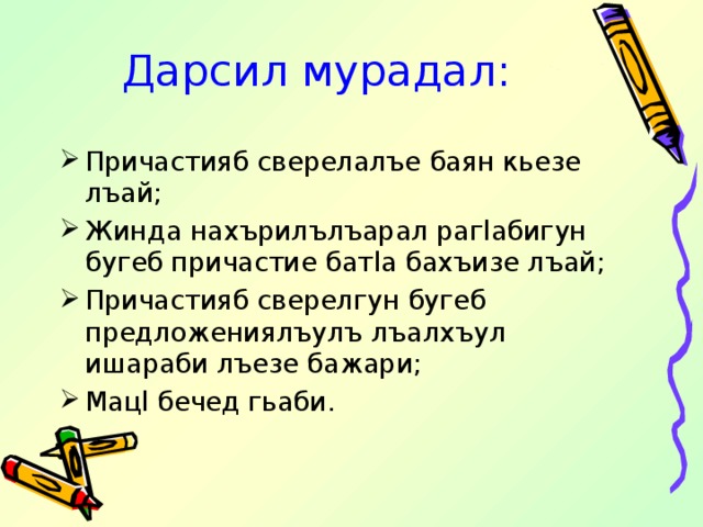 Дарсил мурадал: Причастияб сверелалъе баян кьезе лъай; Жинда нахърилълъарал раг l абигун бугеб причастие бат l а бахъизе лъай; Причастияб сверелгун бугеб предложениялъулъ лъалхъул ишараби лъезе бажари; Мац l бечед гьаби. 