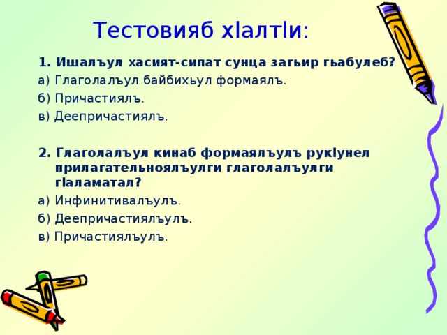 Тестовияб х l алт l и: 1. Ишалъул хасият-сипат сунца загьир гьабулеб? а) Глаголалъул байбихьул формаялъ. б) Причастиялъ. в) Деепричастиялъ.   2. Глаголалъул кинаб формаялъулъ рук l унел прилагательноялъулги глаголалъулги г l аламатал? а) Инфинитивалъулъ. б) Деепричастиялъулъ. в) Причастиялъулъ. 