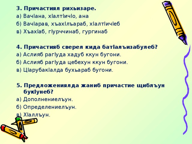 3. Причастиял рихьизаре. а) Вач l ана, х l алт l ич l о, ана б) Вач l арав, хъах l лъараб, х l алт l ич l еб в) Хъах l аб, г l урччинаб, гургинаб   4. Причастияб сверел кида бат l алъизабулеб? а) Аслияб раг l уда хадуб ккун бугони. б) Аслияб pa г ly да цебехун ккун бугони. в) Ц l арубак l алда бухьараб бугони.   5. Предложениялда жаниб причастие щиблъун бук l унеб? а) Дополнениелъун. б) Определениелъун. в) Х l аллъун. 