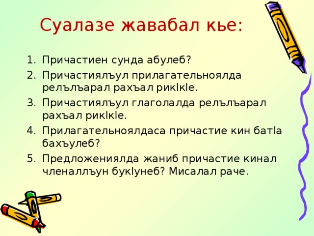 Суалазе жавабал кье: Причастиен сунда абулеб? Причастиялъул прилагательноялда релълъарал рахъал рик l к l е. Причастиялъул глаголалда релълъарал рахъал рик l к l е. Прилагательноялдаса причастие кин бат l а бахъулеб? Предложениялда жаниб причастие кинал членаллъун бук l унеб? Мисалал раче. 