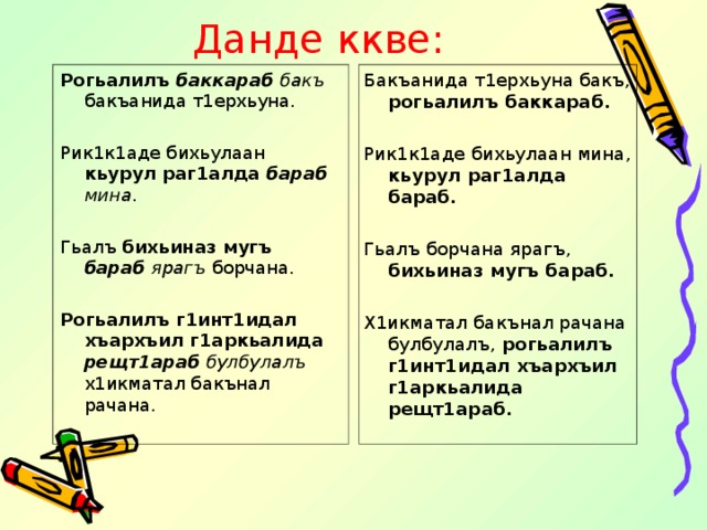 Данде ккве: Рогьалилъ баккараб бакъ бакъанида т1ерхьуна. Рик1к1аде бихьулаан кьурул раг1алда бараб мина . Гьалъ бихьиназ мугъ бараб ярагъ борчана.  Рогьалилъ г1инт1идал хъархъил г1аркьалида рещт1араб булбулалъ х1икматал бакънал рачана. Бакъанида т1ерхьуна бакъ, рогьалилъ баккараб. Рик1к1аде бихьулаан мина, кьурул раг1алда бараб. Гьалъ борчана ярагъ, бихьиназ мугъ бараб. Х1икматал бакънал рачана булбулалъ, рогьалилъ г1инт1идал хъархъил г1аркьалида рещт1араб.  