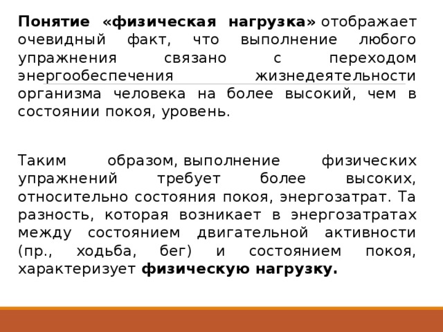  Понятие «физическая нагрузка»  отображает очевидный факт, что выполнение любого упражнения связано с переходом энергообеспечения жизнедеятельности организма человека на более высокий, чем в состоянии покоя, уровень.  Таким образом, выполнение физических упражнений требует более высоких, относительно состояния покоя, энергозатрат. Та разность, которая возникает в энергозатратах между состоянием двигательной активности (пр., ходьба, бег) и состоянием покоя, характеризует  физическую нагрузку. 