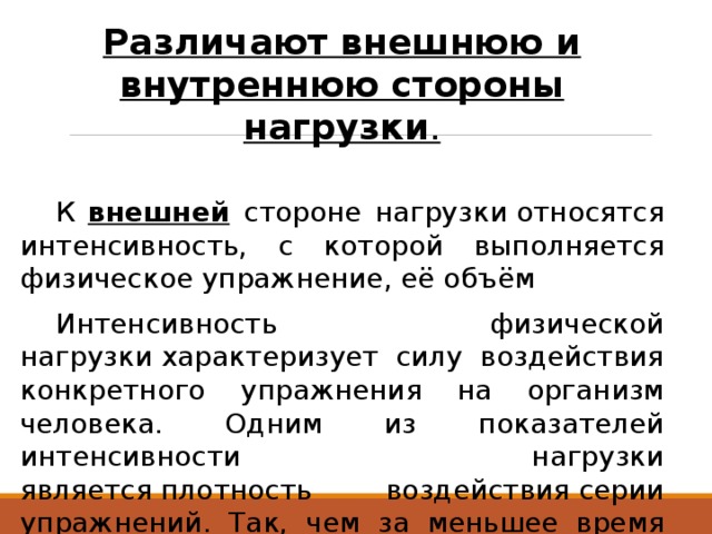 Различают внешнюю и внутреннюю стороны нагрузки .  К внешней  стороне нагрузки относятся интенсивность, с которой выполняется физическое упражнение, её объём  Интенсивность физической нагрузки характеризует силу воздействия конкретного упражнения на организм человека. Одним из показателей интенсивности нагрузки является плотность воздействия серии упражнений. Так, чем за меньшее время будет выполнена определённая серия упражнений, тем выше по плотности воздействия будет нагрузка. 