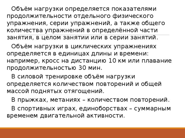  Объём нагрузки определяется показателями продолжительности отдельного физического упражнения, серии упражнений, а также общего количества упражнений в определённой части занятия, в целом занятии или в серии занятий.  Объём нагрузки в циклических упражнениях определяется в единицах длины и времени: например, кросс на дистанцию 10 км или плавание продолжительностью 30 мин.  В силовой тренировке объём нагрузки определяется количеством повторений и общей массой поднятых отягощений.  В прыжках, метаниях – количеством повторений.  В спортивных играх, единоборствах – суммарным временем двигательной активности. 