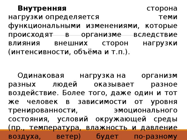  Внутренняя сторона нагрузки определяется теми функциональными изменениями, которые происходят в организме вследствие влияния внешних сторон нагрузки (интенсивности, объёма и т.п.).  Одинаковая нагрузка на организм разных людей оказывает разное воздействие. Более того, даже один и тот же человек в зависимости от уровня тренированности, эмоционального состояния, условий окружающей среды (пр., температура, влажность и давление воздуха, ветер) будет по-разному реагировать на одни и те же внешние параметры нагрузки. 