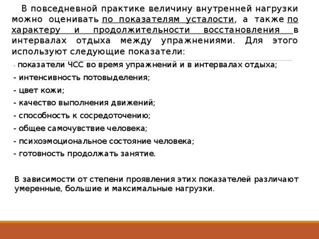  В повседневной практике величину внутренней нагрузки можно оценивать  по показателям усталости , а также  по характеру и продолжительности восстановления в интервалах отдыха между упражнениями. Для этого используют следующие показатели: - показатели ЧСС во время упражнений и в интервалах отдыха; - интенсивность потовыделения; - цвет кожи; - качество выполнения движений; - способность к сосредоточению; - общее самочувствие человека; - психоэмоциональное состояние человека; - готовность продолжать занятие.  В зависимости от степени проявления этих показателей различают умеренные, большие и максимальные нагрузки. 