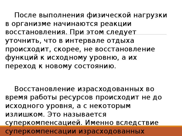  После выполнения физической нагрузки в организме начинаются реакции восстановления. При этом следует уточнить, что в интервале отдыха происходит, скорее, не восстановление функций к исходному уровню, а их переход к новому состоянию.  Восстановление израсходованных во время работы ресурсов происходит не до исходного уровня, а с некоторым излишком. Это называется суперкомпенсацией. Именно вследствие суперкомпенсации израсходованных ресурсов возрастает тренированность 