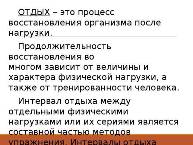  ОТДЫХ  – это процесс восстановления организма после нагрузки.  Продолжительность восстановления во многом зависит от величины и характера физической нагрузки, а также от тренированности человека.  Интервал отдыха между отдельными физическими нагрузками или их сериями является составной частью методов упражнения. Интервалы отдыха разной продолжительности стимулируют развитие разных физических способностей. 