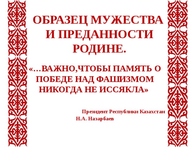 ОБРАЗЕЦ МУЖЕСТВА И ПРЕДАННОСТИ РОДИНЕ.     «…ВАЖНО,ЧТОБЫ ПАМЯТЬ О ПОБЕДЕ НАД ФАШИЗМОМ НИКОГДА НЕ ИССЯКЛА»  Президент Республики Казахстан Н.А. Назарбаев 