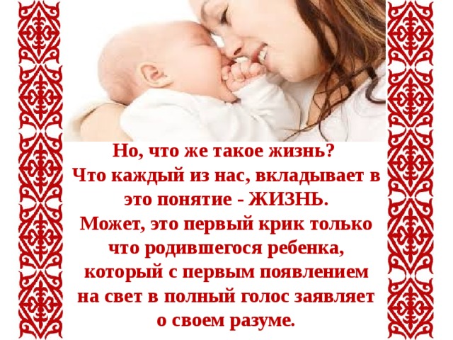 Но, что же такое жизнь? Что каждый из нас, вкладывает в это понятие - ЖИЗНЬ. Может, это первый крик только что родившегося ребенка, который с первым появлением на свет в полный голос заявляет о своем разуме. 