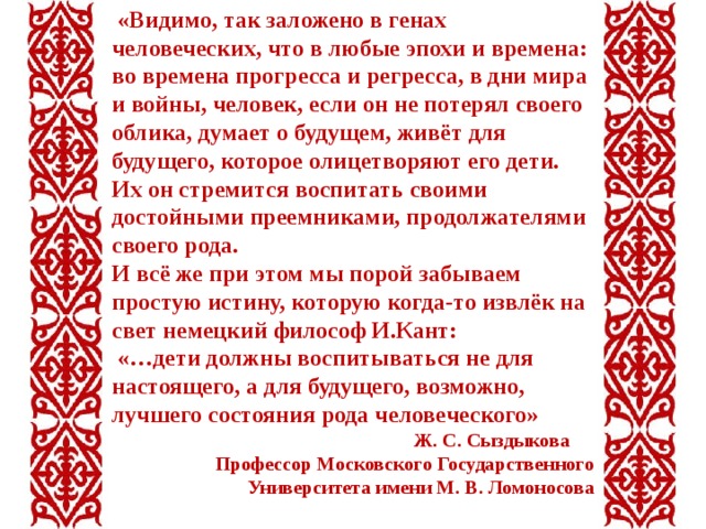  «Видимо, так заложено в генах человеческих, что в любые эпохи и времена: во времена прогресса и регресса, в дни мира и войны, человек, если он не потерял своего облика, думает о будущем, живёт для будущего, которое олицетворяют его дети. Их он стремится воспитать своими достойными преемниками, продолжателями своего рода. И всё же при этом мы порой забываем простую истину, которую когда-то извлёк на свет немецкий философ И.Кант:  «…дети должны воспитываться не для настоящего, а для будущего, возможно, лучшего состояния рода человеческого»  Ж. С. Сыздыкова Профессор Московского Государственного Университета имени М. В. Ломоносова  