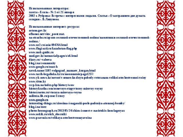  Использованная литература: газета «Есиль» № 1 от 21 января 2002 г. Рубрика: Встреча с интересными людьми. Статья «О завтрашнем дне думать сегодня». В.Ляпунова.  Использованные интернет- ресурсы: astana.gov.kz ofhonor.net/view_postcreat. na-strazhe.ru/ архив-великой-отечественной-войны/памятники-великой-отечественной-войны./ www.nr2.ru/asia/494764.html www.flagi-azii.ru/kazahstan-flag.php www.msk-guide.ru mod.gov.kz/memorial/pages/s/s6.html diary.ru/~valeeva blog.i.ua/community www.google.ru/search savok.name/1107-volgograd_mamaev_kurgan.html www.tarih-begalinka.kz/ru/monuments/page1237/ www.yk-news.kz/novost/v-semee-ko-dnyu-pobedy-veteranam-velikoi-otechestvennoi-voiny www.titus.kz cccp.km.ua/index.php/history/wow historykratko.com/osnovnye-etapyvtoroy-mirovoy-voyny historynotes.ru/vtoraya-mirovaya-voyna militera.lib.ru/prose/1/story www.google.ru interesting-things.ru/xirosima-i-nagasaki-posle-padeniya-atomnoj-bomby/ blog.i.ua/user photochronograph . ru /2013/05/24/ zhizn - i - smert - v - nacistskix - konclageryax www.sokik.ru/stich_sborniki www.pravmir.ru/velikaya-otechestvennayavoina    