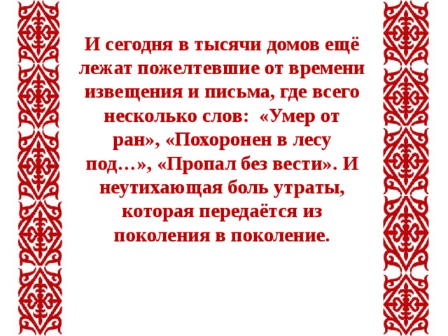 И сегодня в тысячи домов ещё лежат пожелтевшие от времени извещения и письма, где всего несколько слов: «Умер от ран», «Похоронен в лесу под…», «Пропал без вести». И неутихающая боль утраты, которая передаётся из поколения в поколение. 