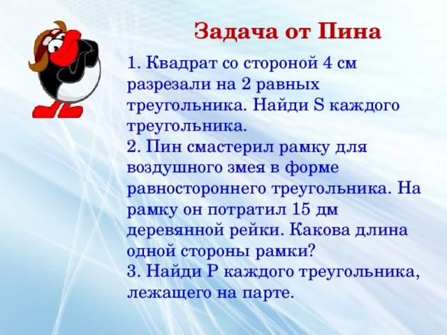 Задача от Пина 1. Квадрат со стороной 4 см разрезали на 2 равных треугольника. Найди S каждого треугольника. 2. Пин смастерил рамку для воздушного змея в форме равностороннего треугольника. На рамку он потратил 15 дм деревянной рейки. Какова длина одной стороны рамки? 3. Найди P каждого треугольника, лежащего на парте.  