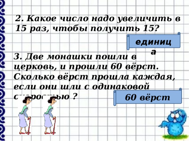 2. Какое число надо увеличить в 15 раз, чтобы получить 15? единица 3. Две монашки пошли в церковь, и прошли 60 вёрст. Сколько вёрст прошла каждая, если они шли с одинаковой скоростью ? 60 вёрст