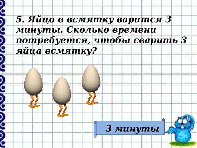 5. Яйцо в всмятку варится 3 минуты. Сколько времени потребуется, чтобы сварить 3 яйца всмятку? 3 минуты