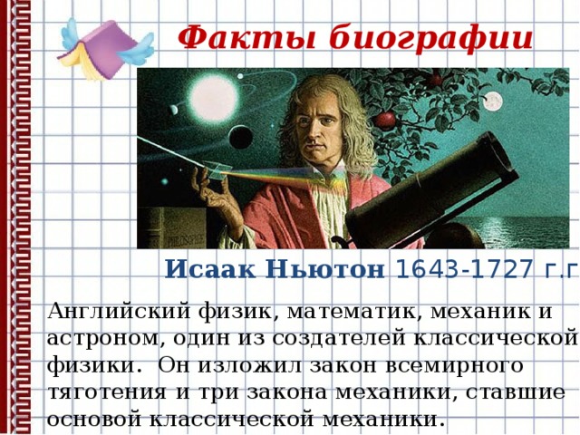 Факты биографии Исаак Ньютон 1643-1727 г.г . Английский физик, математик, механик и астроном, один из создателей классической физики.  Он изложил закон всемирного тяготения и три закона механики, ставшие основой классической механики.
