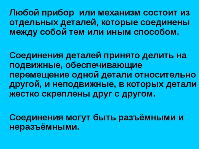  Любой прибор или механизм состоит из отдельных деталей, которые соединены между собой тем или иным способом.   Соединения деталей принято делить на подвижные, обеспечивающие перемещение одной детали относительно другой, и неподвижные, в которых детали жестко скреплены друг с другом.   Соединения могут быть разъёмными и неразъёмными. 