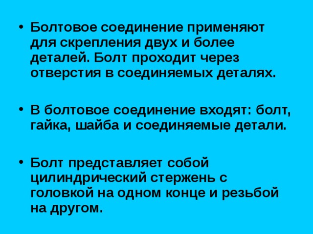 Болтовое соединение применяют для скрепления двух и более деталей. Болт проходит через отверстия в соединяемых деталях.  В болтовое соединение входят: болт, гайка, шайба и соединяемые детали.  Болт представляет собой цилиндрический стержень с головкой на одном конце и резьбой на другом. 