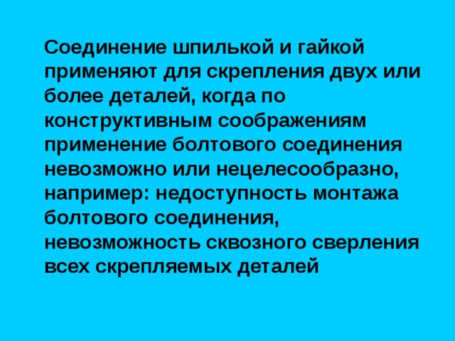  Соединение шпилькой и гайкой применяют для скрепления двух или более деталей, когда по конструктивным соображениям применение болтового соединения невозможно или нецелесообразно, например: недоступность монтажа болтового соединения, невозможность сквозного сверления всех скрепляемых деталей 