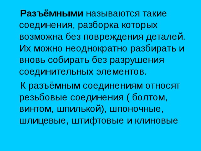  Разъёмными называются такие соединения, разборка которых возможна без повреждения деталей. Их можно неоднократно разбирать и вновь собирать без разрушения соединительных элементов.  К разъёмным соединениям относят резьбовые соединения ( болтом, винтом, шпилькой), шпоночные, шлицевые, штифтовые и клиновые 