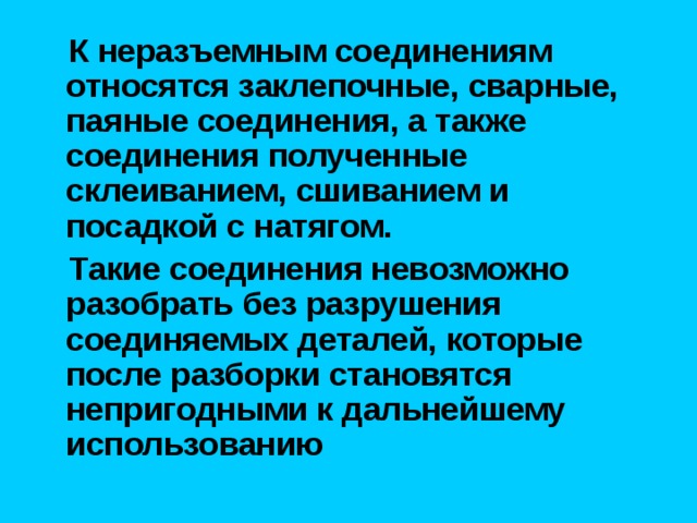  К неразъемным соединениям относятся заклепочные, сварные, паяные соединения, а также соединения полученные склеиванием, сшиванием и посадкой с натягом.  Такие соединения невозможно разобрать без разрушения соединяемых деталей, которые после разборки становятся непригодными к дальнейшему использованию 