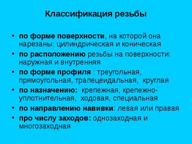  Классификация резьбы  по форме поверхности , на которой она нарезаны: цилиндрическая и коническая по расположению резьбы на поверхности: наружная и внутренняя по форме профиля : треугольная, прямоугольная, трапецеидальная, круглая по назначению: крепежная, крепежно-уплотнительная, ходовая, специальная по направлению навивки : левая или правая про числу заходов: однозаходная и многозаходная 