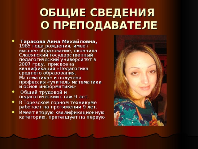 ОБЩИЕ СВЕДЕНИЯ  О ПРЕПОДАВАТЕЛЕ   Тарасова Анна Михайловна, 1985 года рождения, имеет высшее образование, окончила Славянский государственный педагогический университет в 2007 году, присвоена квалификация «Педагогика среднего образования. Математика» и получена профессия «учитель математики и основ информатики»  Общий трудовой и педагогический стаж 9 лет. В Торезском горном техникуме работает на протяжении 9 лет. Имеет вторую квалификационную категорию, претендует на первую    