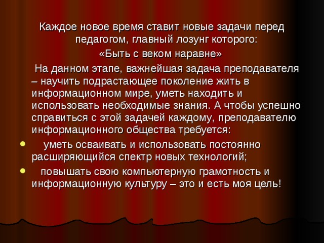 Каждое новое время ставит новые задачи перед педагогом, главный лозунг которого: «Быть с веком наравне»  На данном этапе, важнейшая задача преподавателя – научить подрастающее поколение жить в информационном мире, уметь находить и использовать необходимые знания. А чтобы успешно справиться с этой задачей каждому , преподавателю информационного общества требуется:  уметь осваивать и использовать постоянно расширяющийся спектр новых технологий;  повышать свою компьютерную грамотность и информационную культуру – это и есть моя цель! 