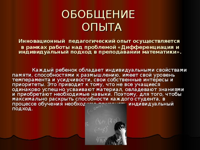 ОБОБЩЕНИЕ   ОПЫТА Инновационный педагогический опыт осуществляется в рамках работы над проблемой «Дифференциация и индивидуальный подход в преподавании математики».    Каждый ребенок обладает индивидуальными свойствами памяти, способностями к размышлению, имеет свой уровень темперамента и усидчивости, свои собственные интересы и приоритеты. Это приводит к тому, что не все учащиеся одинаково успешно усваивают материал, овладевают знаниями и приобретают необходимые навыки. Поэтому, для того, чтобы максимально раскрыть способности каждого студента, в процессе обучения необходимо применять индивидуальный подход. 
