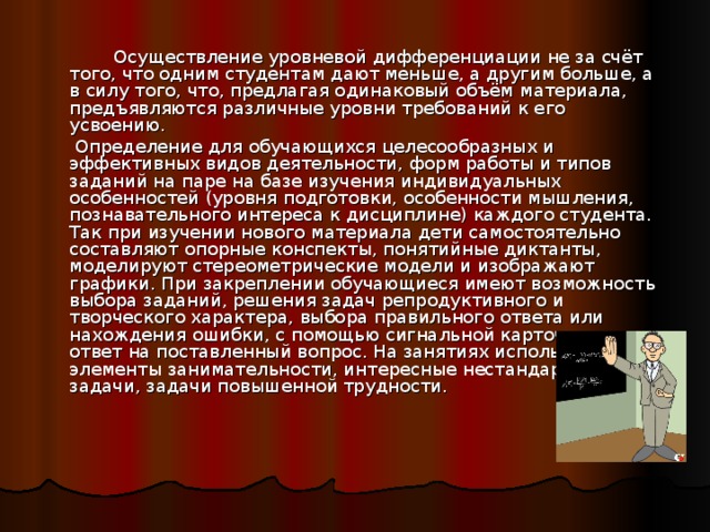   Осуществление уровневой дифференциации не за счёт того, что одним студентам дают меньше, а другим больше, а в силу того, что, предлагая одинаковый объём материала, предъявляются различные уровни требований к его усвоению.   Определение для обучающихся целесообразных и эффективных видов деятельности, форм работы и типов заданий на паре на базе изучения индивидуальных особенностей (уровня подготовки, особенности мышления, познавательного интереса к дисциплине) каждого студента. Так при изучении нового материала дети самостоятельно составляют опорные конспекты, понятийные диктанты, моделируют стереометрические модели и изображают графики. При закреплении обучающиеся имеют возможность выбора заданий, решения задач репродуктивного и творческого характера, выбора правильного ответа или нахождения ошибки, с помощью сигнальной карточки дать ответ на поставленный вопрос. На занятиях используются элементы занимательности, интересные нестандартные задачи, задачи повышенной трудности. 