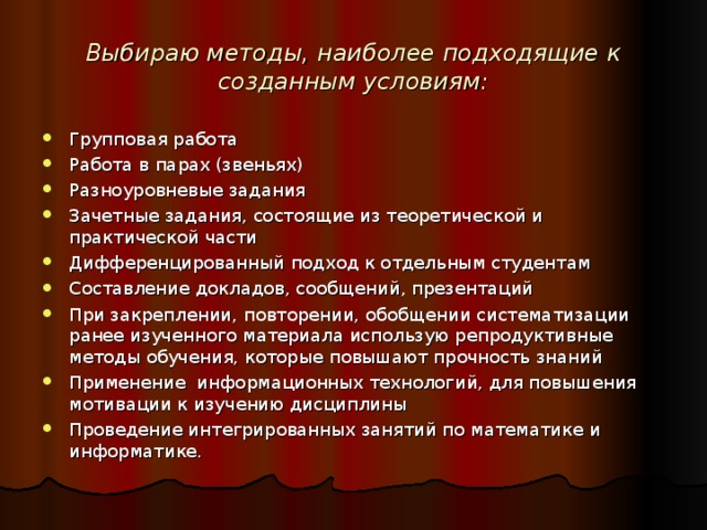 Выбираю методы, наиболее подходящие к созданным условиям: Групповая работа Работа в парах (звеньях) Разноуровневые задания Зачетные задания, состоящие из теоретической и практической части Дифференцированный подход к отдельным студентам Составление докладов, сообщений, презентаций При закреплении, повторении, обобщении систематизации ранее изученного материала использую репродуктивные методы обучения, которые повышают прочность знаний Применение  информационных технологий, для повышения мотивации к изучению дисциплины Проведение интегрированных занятий по математике и информатике. 