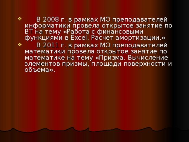  В 2008 г. в рамках МО преподавателей информатики провела открытое занятие по ВТ на тему «Работа с финансовыми функциями в Excel. Расчет амортизации.»  В 2011 г. в рамках МО преподавателей математики провела открытое занятие по математике на тему «Призма. Вычисление элементов призмы, площади поверхности и объема». 