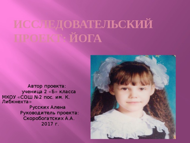 Исследовательский проект: Йога  Автор проекта:  ученица 2 «Б» класса МКОУ «СОШ №2 пос. им. К. Либкнехта»  Русских Алена  Руководитель проекта:  Скоробогатских А.А.  2017 г. 