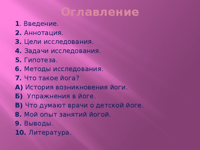 Оглавление 1 . Введение. 2. Аннотация. 3. Цели исследования. 4. Задачи исследования. 5. Гипотеза. 6. Методы исследования. 7. Что такое йога? А) История возникновения йоги. Б) Упражнения в йоге. В) Что думают врачи о детской йоге. 8. Мой опыт занятий йогой. 9. Выводы. 10. Литература. 