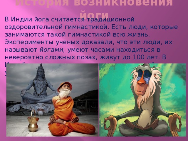 История возникновения йоги В Индии йога считается традиционной оздоровительной гимнастикой. Есть люди, которые занимаются такой гимнастикой всю жизнь. Эксперименты ученых доказали, что эти люди, их называют йогами, умеют часами находиться в невероятно сложных позах, живут до 100 лет. В Индийских легендах сказано, что древние йоги умели поднимать свое тело в воздух.  