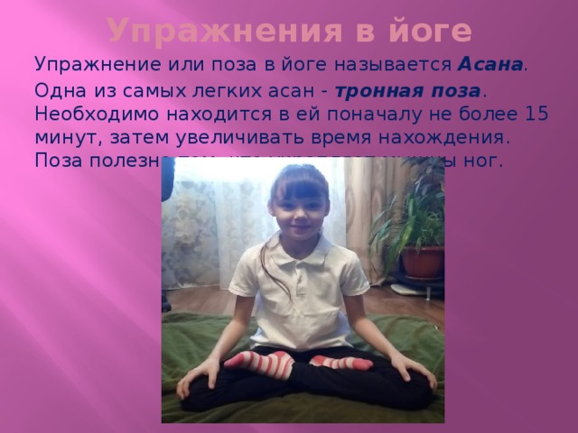 Упражнения в йоге Упражнение или поза в йоге называется Асана . Одна из самых легких асан - тронная поза . Необходимо находится в ей поначалу не более 15 минут, затем увеличивать время нахождения. Поза полезна тем, что укрепляет мышцы ног.  
