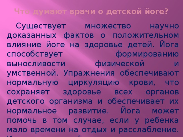 Что думают врачи о детской йоге?  Существует множество научно доказанных фактов о положительном влияние йоге на здоровье детей. Йога способствует формированию выносливости физической и умственной. Упражнения обеспечивают нормальную циркуляцию крови, что сохраняет здоровье всех органов детского организма и обеспечивает их нормальное развитие. Йога может помочь в том случае, если у ребенка мало времени на отдых и расслабление. Известно, что йога интересна детям тем, что многие позы имитируют природные явления и животных. 