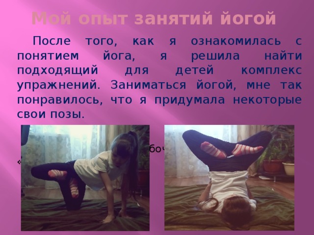 Мой опыт занятий йогой  После того, как я ознакомилась с понятием йога, я решила найти подходящий для детей комплекс упражнений. Заниматься йогой, мне так понравилось, что я придумала некоторые свои позы.  поза «Взлетающая бабочка» поза «Улыбка» 