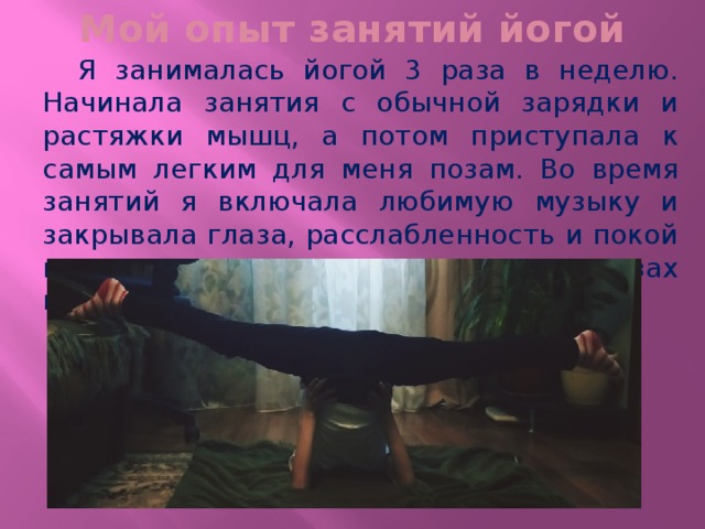 Мой опыт занятий йогой  Я занималась йогой 3 раза в неделю. Начинала занятия с обычной зарядки и растяжки мышц, а потом приступала к самым легким для меня позам. Во время занятий я включала любимую музыку и закрывала глаза, расслабленность и покой позволяли мне находится в трудных позах намного дольше. 