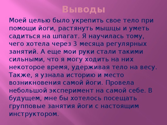 Выводы Моей целью было укрепить свое тело при помощи йоги, растянуть мышцы и уметь садиться на шпагат. Я научилась тому, чего хотела через 3 месяца регулярных занятий. А еще мои руки стали такими сильными, что я могу ходить на них некоторое время, удерживая тело на весу. Также, я узнала историю и место возникновения самой йоги. Провела небольшой эксперимент на самой себе. В будущем, мне бы хотелось посещать групповые занятия йоги с настоящим инструктором. 