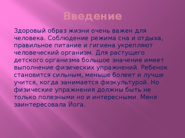 Введение Здоровый образ жизни очень важен для человека. Соблюдение режима сна и отдыха, правильное питание и гигиена укрепляют человеческий организм. Для растущего детского организма большое значение имеет выполнение физических упражнений. Ребенок становится сильным, меньше болеет и лучше учится, когда занимается физкультурой. Но физические упражнения должны быть не только полезными но и интересными. Меня заинтересовала Йога. 