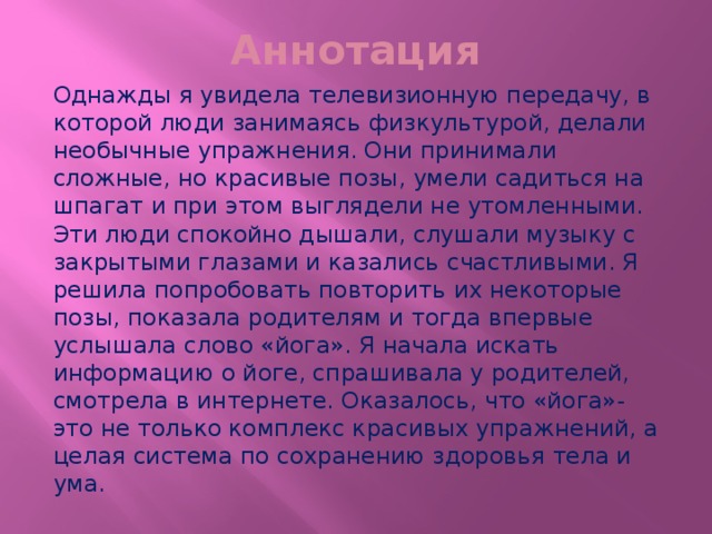 Аннотация Однажды я увидела телевизионную передачу, в которой люди занимаясь физкультурой, делали необычные упражнения. Они принимали сложные, но красивые позы, умели садиться на шпагат и при этом выглядели не утомленными. Эти люди спокойно дышали, слушали музыку с закрытыми глазами и казались счастливыми. Я решила попробовать повторить их некоторые позы, показала родителям и тогда впервые услышала слово «йога». Я начала искать информацию о йоге, спрашивала у родителей, смотрела в интернете. Оказалось, что «йога»- это не только комплекс красивых упражнений, а целая система по сохранению здоровья тела и ума. 