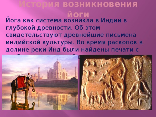 История возникновения йоги Йога как система возникла в Индии в глубокой древности. Об этом свидетельствуют древнейшие письмена индийской культуры. Во время раскопок в долине реки Инд были найдены печати с изображением людей в разных позах йоги. 