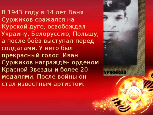В 1943 году в 14 лет Ваня Суржиков сражался на Курской дуге, освобождал Украину, Белоруссию, Польшу, а после боёв выступал перед солдатами. У него был прекрасный голос. Иван Суржиков награждён орденом Красной Звезды и более 20 медалями. После войны он стал известным артистом. 