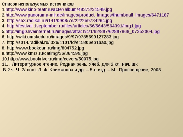 Список используемых источников: http://www.kino-teatr.ru/acter/album/48373/31549.jpg  http://www.panorama-mir.de/images/product_images/thumbnail_images/6471187  http://s53.radikal.ru/i141/0908/7e/2222e973426c.jpg  http://festival.1september.ru/files/articles/56/5643/564391/img1.jpg  http://img0.liveinternet.ru/images/attach/c/1/62/897/62897868_07352004.jpg  http://wiki.omskedu.ru/images/9/97/9785699127283.jpg  http://s014.radikal.ru/i326/1101/fd/e15806eb1ba0.jpg  http://www.bookean.ru/img/804752.jpg  http://www.kmrz.ru/catimg/36/364599.jpg  http://www.bookriver.ru/img/covers/50075.jpg  . Литературное чтение. Родная речь. Учеб. для 2 кл. нач. шк.  В 2 ч. Ч. 2/ сост. Л. Ф. Климанова и др. – 5-е изд. – М.: Просвещение, 2008. 