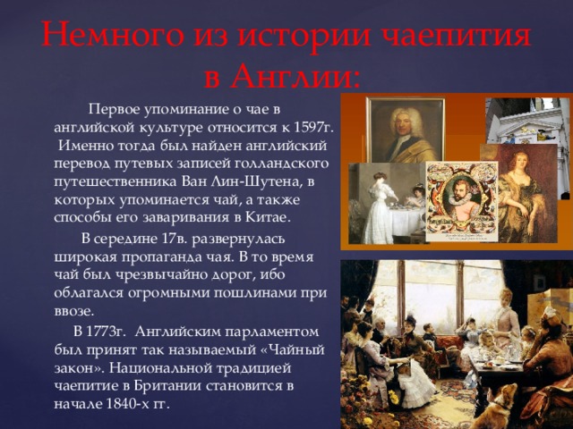 Немного из истории чаепития в Англии:  Первое упоминание о чае в английской культуре относится к 1597г. Именно тогда был найден английский перевод путевых записей голландского путешественника Ван Лин-Шутена, в которых упоминается чай, а также способы его заваривания в Китае.  В середине 17в. развернулась широкая пропаганда чая. В то время чай был чрезвычайно дорог, ибо облагался огромными пошлинами при ввозе.  В 1773г. Английским парламентом был принят так называемый «Чайный закон». Национальной традицией чаепитие в Британии становится в начале 1840-х гг. 