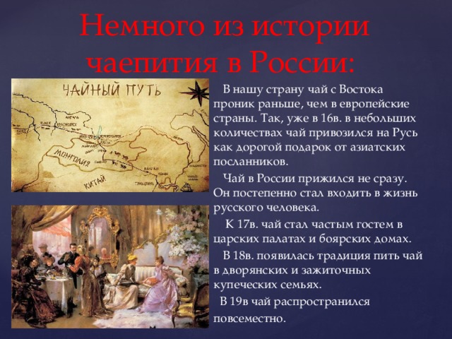 Немного из истории чаепития в России:  В нашу страну чай с Востока проник раньше, чем в европейские страны. Так, уже в 16в. в небольших количествах чай привозился на Русь как дорогой подарок от азиатских посланников.  Чай в России прижился не сразу. Он постепенно стал входить в жизнь русского человека.  К 17в. чай стал частым гостем в царских палатах и боярских домах.  В 18в. появилась традиция пить чай в дворянских и зажиточных купеческих семьях.  В 19в чай распространился повсеместно. 